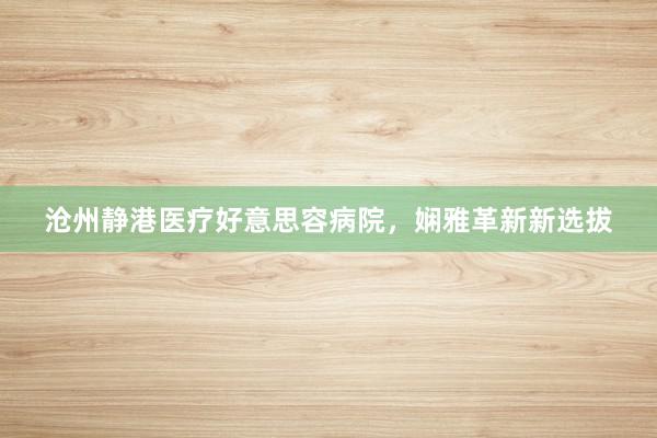 沧州静港医疗好意思容病院，娴雅革新新选拔